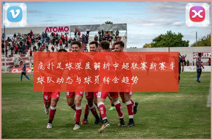 虎扑足球深度解析中超联赛新赛季球队动态与球员转会趋势