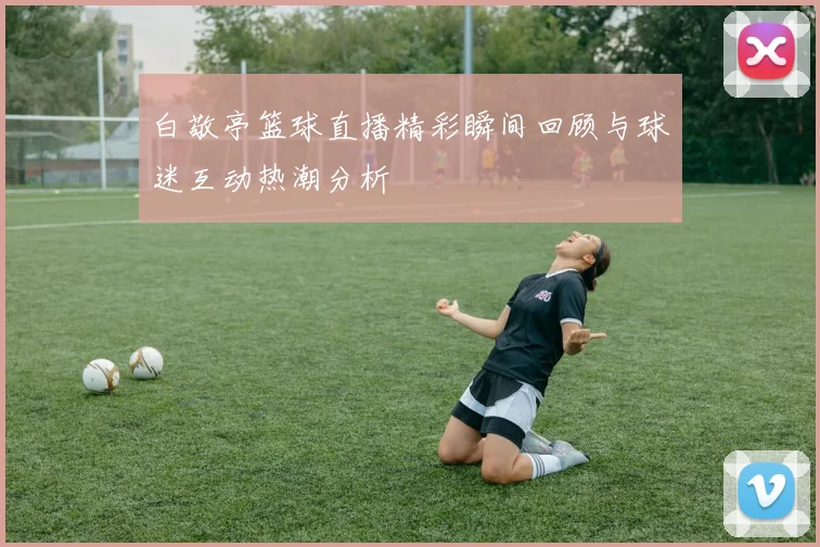 白敬亭篮球直播精彩瞬间回顾与球迷互动热潮分析