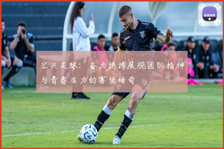 宏兴足球：奋力拼搏展现团队精神与青春活力的赛场传奇