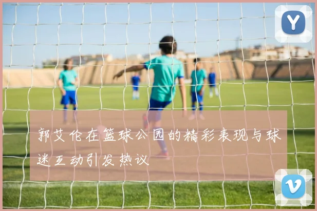 郭艾伦在篮球公园的精彩表现与球迷互动引发热议