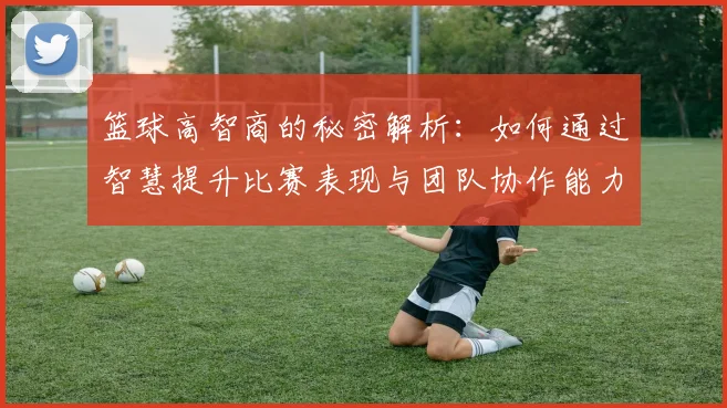 篮球高智商的秘密解析：如何通过智慧提升比赛表现与团队协作能力