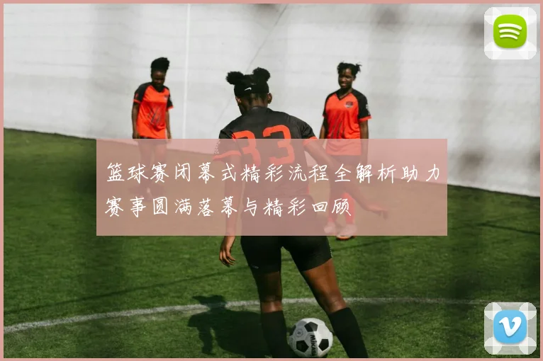 篮球赛闭幕式精彩流程全解析助力赛事圆满落幕与精彩回顾